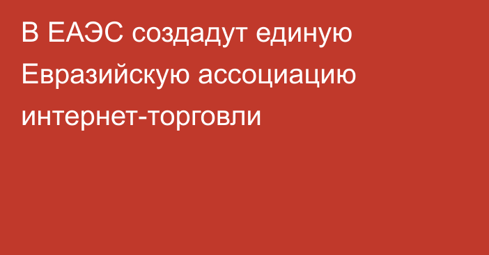 В ЕАЭС создадут единую Евразийскую ассоциацию интернет-торговли