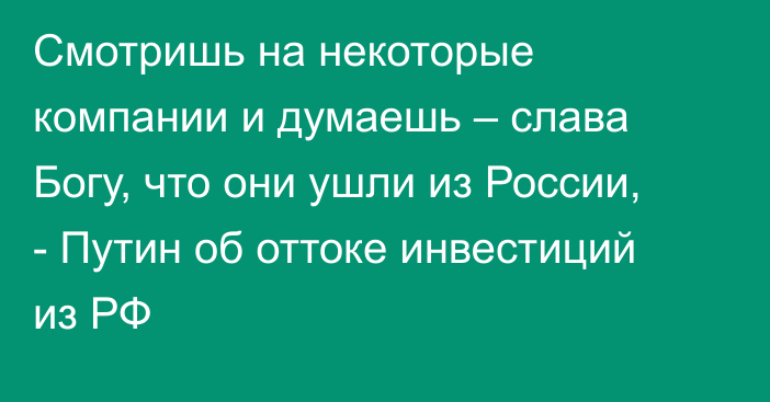 Смотришь на некоторые компании и думаешь – cлава Богу, что они ушли из России, - Путин об оттоке инвестиций из РФ