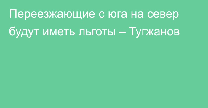 Переезжающие с юга на север будут иметь льготы – Тугжанов