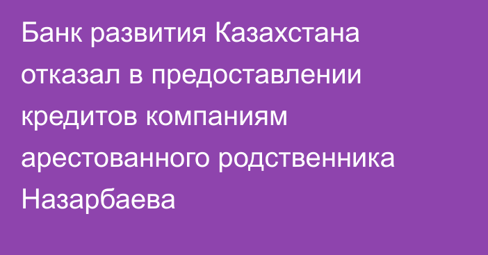 Банк развития Казахстана отказал в предоставлении кредитов компаниям арестованного родственника Назарбаева