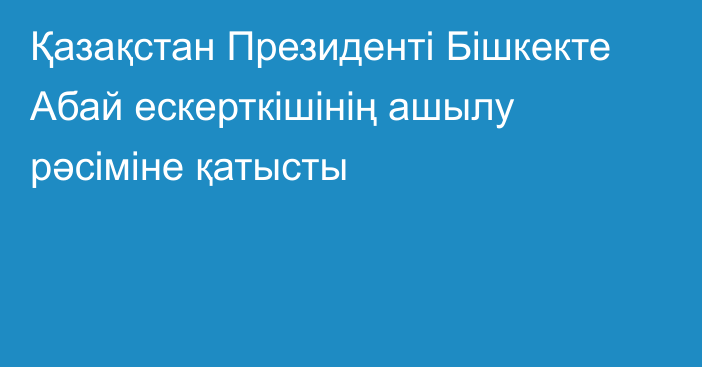 Қазақстан Президенті Бішкекте Абай ескерткішінің ашылу рәсіміне қатысты