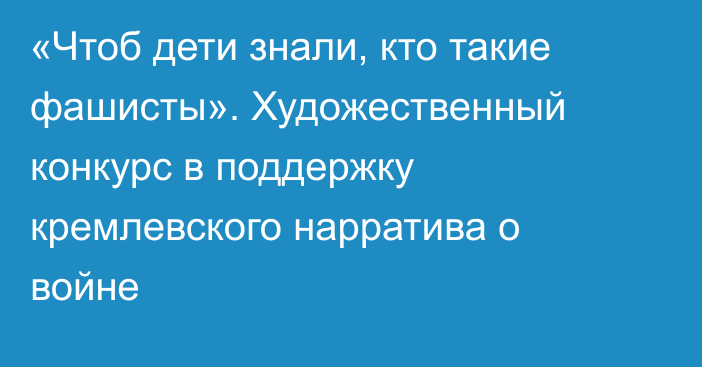 «Чтоб дети знали, кто такие фашисты». Художественный конкурс в поддержку кремлевского нарратива о войне