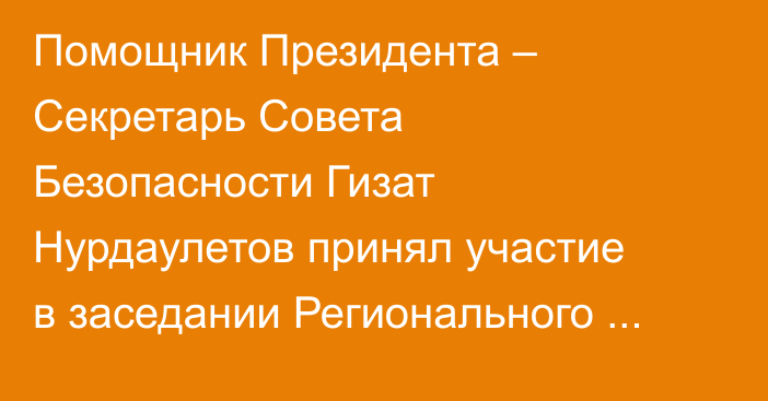 Помощник Президента – Секретарь Совета Безопасности Гизат Нурдаулетов принял участие в заседании Регионального диалога безопасности по вопросам Афганистана