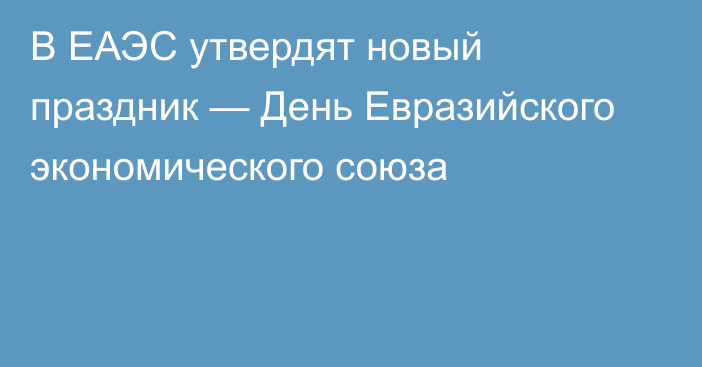 В ЕАЭС утвердят новый праздник — День Евразийского экономического союза 