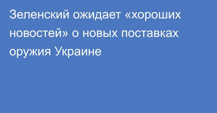 Зеленский ожидает «хороших новостей» о новых поставках оружия Украине