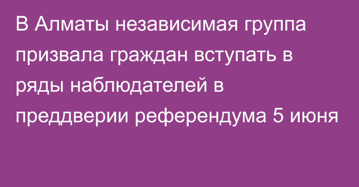 В Алматы независимая группа призвала граждан вступать в ряды наблюдателей в преддверии референдума 5 июня