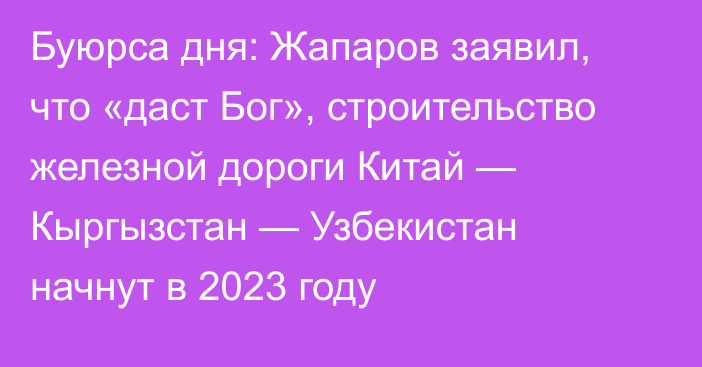 Буюрса дня: Жапаров заявил, что «даст Бог», строительство железной дороги Китай — Кыргызстан — Узбекистан начнут в 2023 году