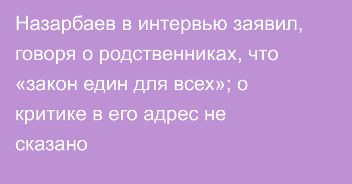 Назарбаев в интервью заявил, говоря о родственниках, что «закон един для всех»; о критике в его адрес не сказано