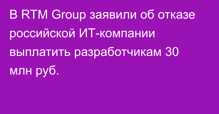 В RTM Group заявили об отказе российской ИТ-компании выплатить разработчикам 30 млн руб.