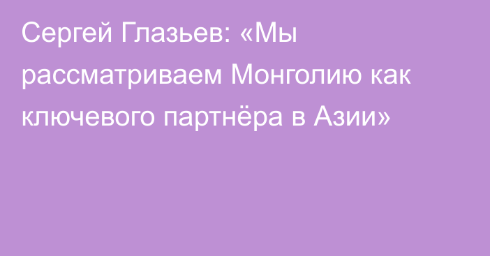 Сергей Глазьев: «Мы рассматриваем Монголию как ключевого партнёра в Азии»