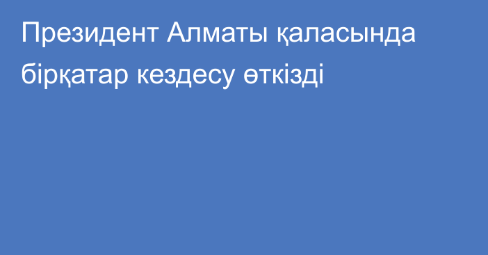 Президент Алматы қаласында бірқатар кездесу өткізді