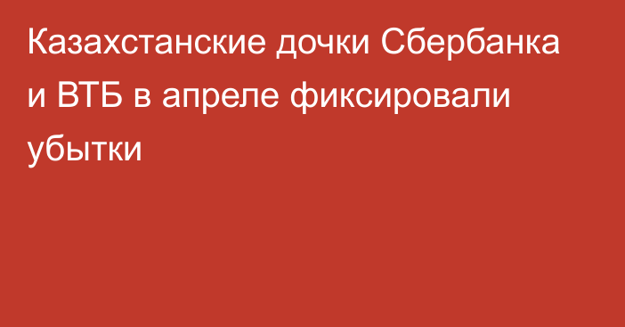 Казахстанские дочки Сбербанка и ВТБ в апреле фиксировали убытки