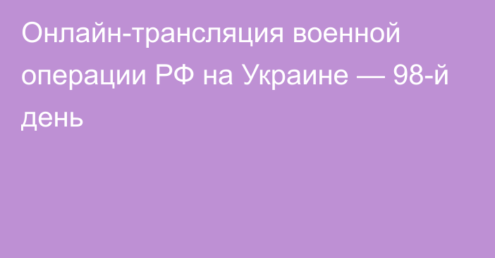 Онлайн-трансляция военной операции РФ на Украине — 98-й день