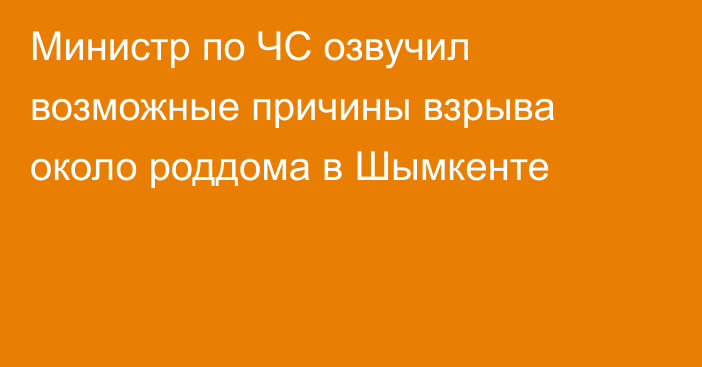 Министр по ЧС озвучил возможные причины взрыва около роддома в Шымкенте