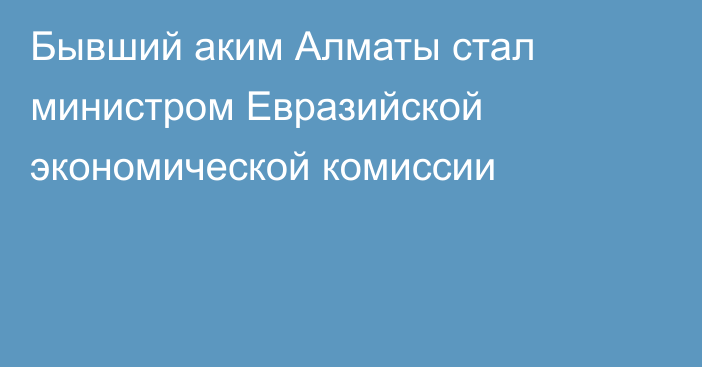 Бывший аким Алматы стал министром Евразийской экономической комиссии