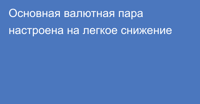 Основная валютная пара настроена на легкое снижение