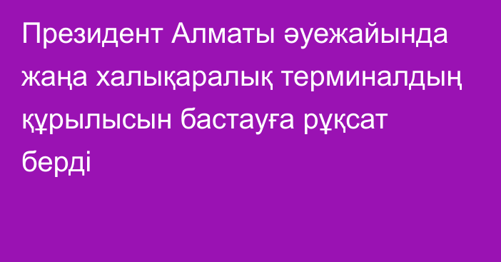 Президент Алматы әуежайында жаңа халықаралық терминалдың құрылысын бастауға рұқсат берді