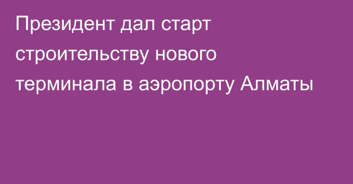 Президент дал старт строительству нового терминала в аэропорту Алматы