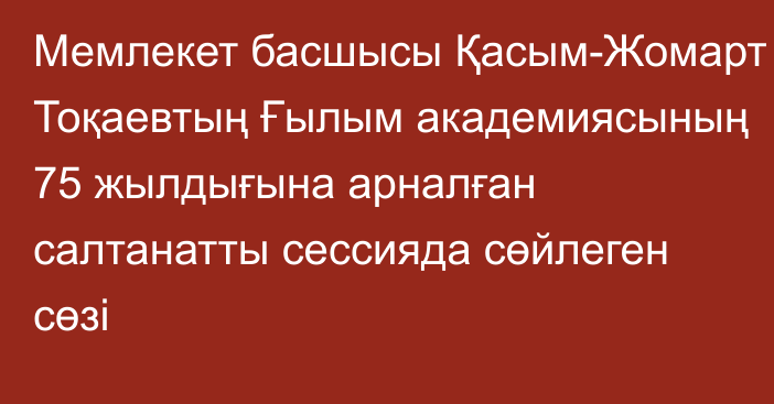 Мемлекет басшысы  Қасым-Жомарт Тоқаевтың Ғылым академиясының  75 жылдығына арналған салтанатты сессияда сөйлеген сөзі