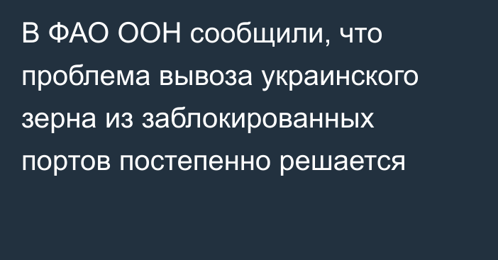 В ФАО ООН сообщили, что проблема вывоза украинского зерна из заблокированных портов постепенно решается