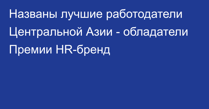 Названы лучшие работодатели Центральной Азии - обладатели Премии HR-бренд