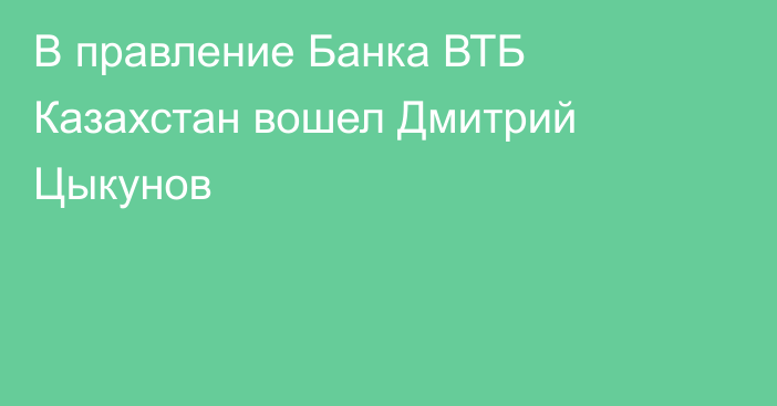 В правление Банка ВТБ Казахстан вошел Дмитрий Цыкунов