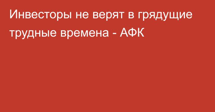 Инвесторы не верят в грядущие трудные времена - АФК