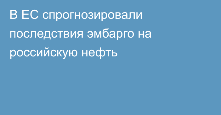 В ЕС спрогнозировали последствия эмбарго на российскую нефть