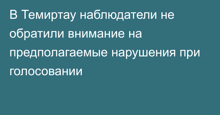 В Темиртау наблюдатели не обратили внимание на предполагаемые нарушения при голосовании