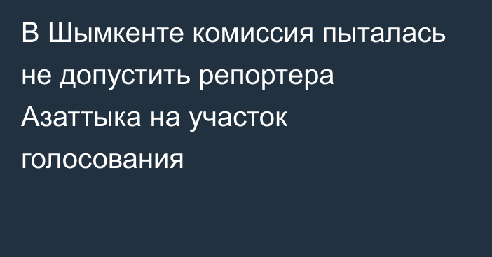 В Шымкенте комиссия пыталась не допустить репортера Азаттыка на участок голосования