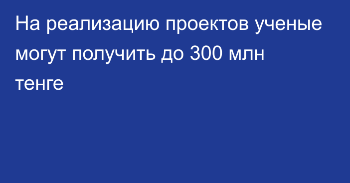 На реализацию проектов ученые могут получить до 300 млн тенге