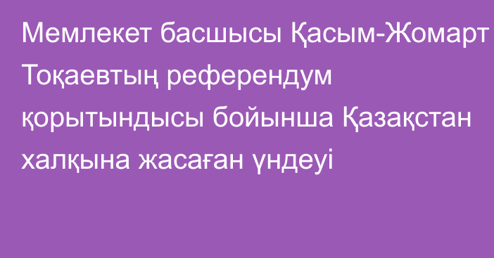 Мемлекет басшысы Қасым-Жомарт Тоқаевтың референдум қорытындысы бойынша Қазақстан халқына жасаған үндеуі