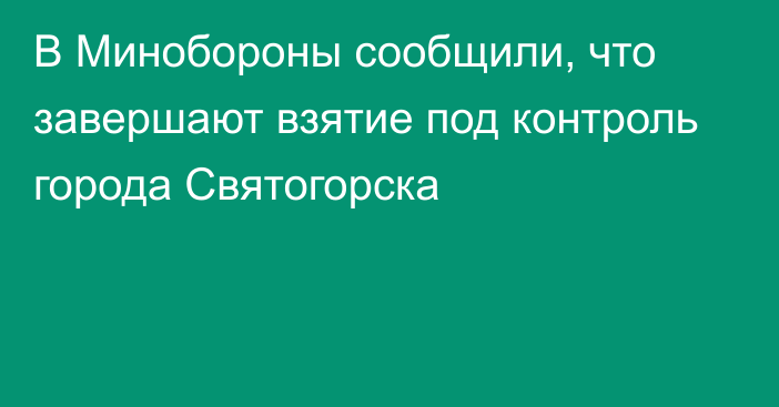 В Минобороны сообщили, что завершают взятие под контроль города Святогорска