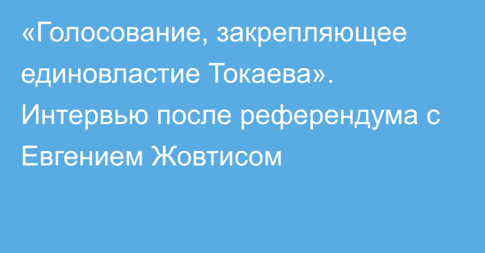 «Голосование, закрепляющее единовластие Токаева». Интервью после референдума с Евгением Жовтисом