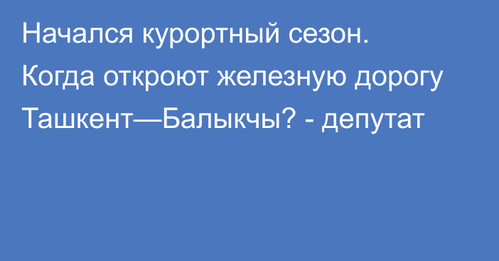 Начался курортный сезон. Когда откроют железную дорогу Ташкент—Балыкчы? - депутат