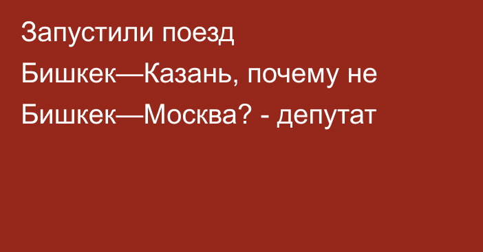 Запустили поезд Бишкек—Казань, почему не Бишкек—Москва? - депутат