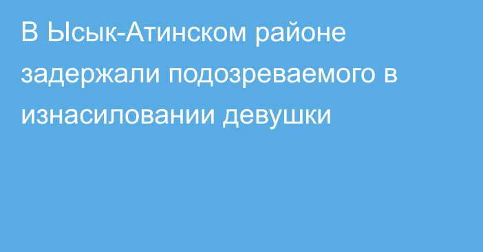 В Ысык-Атинском районе задержали подозреваемого в изнасиловании девушки