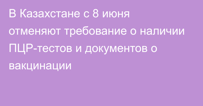 В Казахстане с 8 июня  отменяют требование о наличии ПЦР-тестов и документов о вакцинации