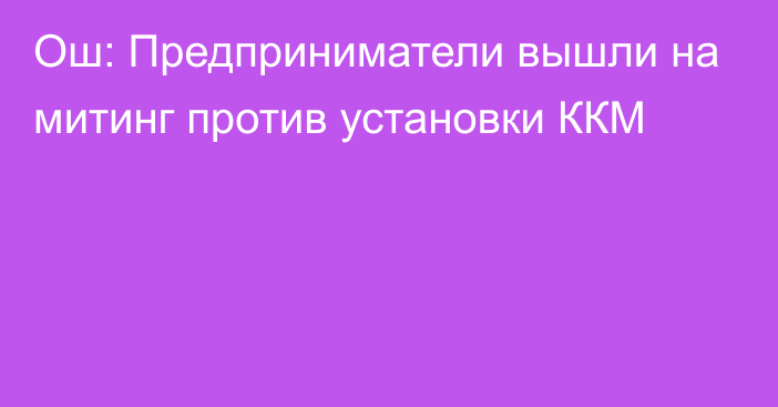 Ош: Предприниматели вышли на митинг против установки ККМ