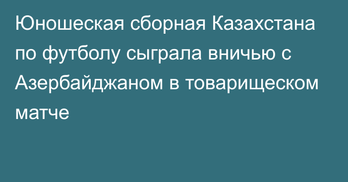 Юношеская сборная Казахстана по футболу сыграла вничью с Азербайджаном в товарищеском матче