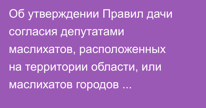 Об утверждении Правил дачи согласия депутатами маслихатов, расположенных на территории области, или маслихатов городов республиканского значения и столицы на назначение на должность акима области, города республиканского значения и столицы