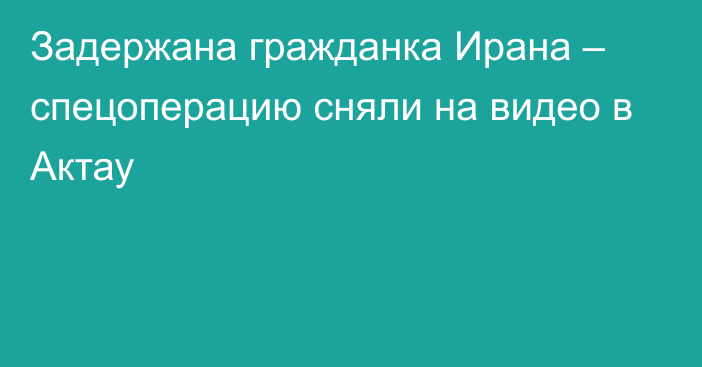 Задержана гражданка Ирана – спецоперацию сняли на видео в Актау