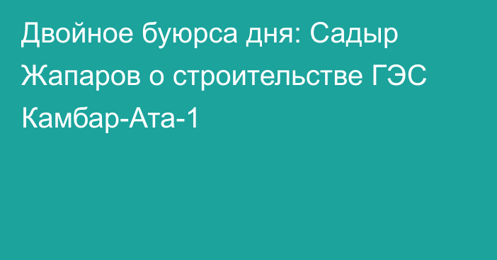 Двойное буюрса дня: Садыр Жапаров о строительстве ГЭС Камбар-Ата-1