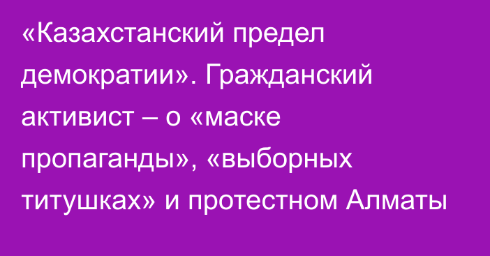 «Казахстанский предел демократии». Гражданский активист – о «маске пропаганды», «выборных титушках» и протестном Алматы