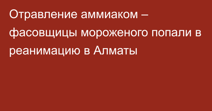 Отравление аммиаком – фасовщицы мороженого попали в реанимацию в Алматы