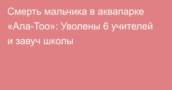 Смерть мальчика в аквапарке «Ала-Тоо»: Уволены 6 учителей и завуч школы