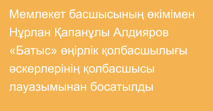 Мемлекет басшысының өкімімен Нұрлан Қапанұлы Алдияров «Батыс» өңірлік қолбасшылығы әскерлерінің қолбасшысы лауазымынан босатылды