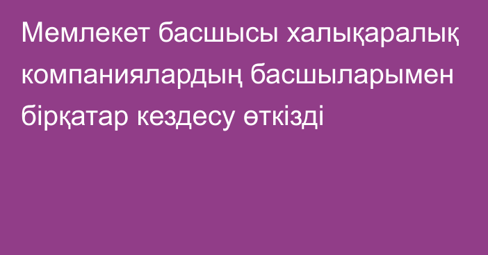 Мемлекет басшысы халықаралық компаниялардың басшыларымен бірқатар кездесу өткізді