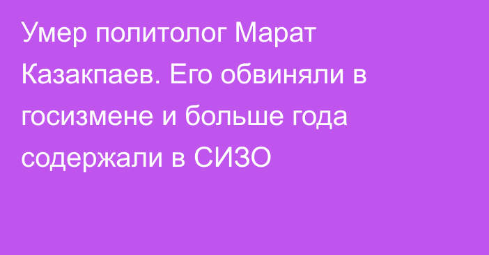 Умер политолог Марат Казакпаев. Его обвиняли в госизмене и больше года содержали в СИЗО