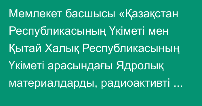 Мемлекет басшысы «Қазақстан Республикасының Үкіметі мен Қытай Халық Республикасының Үкіметі арасындағы Ядролық материалдарды, радиоактивті материалдарды, радиоактивті қалдықтарды және радиациялық-қауіпті заттарды заңсыз өткізуді болғызбаудағы өзара іс-қимыл жөніндегі келісімді ратификациялау туралы» Қазақстан Республикасының Заңына қол қойды